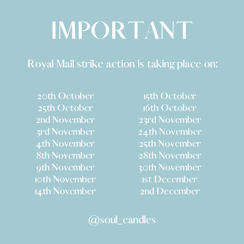 IMPORTANT Royal Mail strike action is taking place on: 20th October O ROTGvel T 25th October 16th October 2nd November 23rd November Qe nIeY 24th November 4th November 25th November LI TRYen ey 28th November 9th November 3oth November 1oth November 1st December PR RNOZen ey 2nd December @soulcandles 